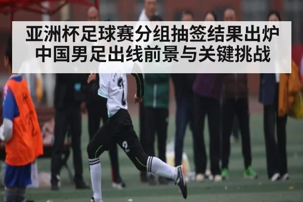 亚洲杯足球赛分组抽签结果出炉 中国男足出线前景与关键挑战