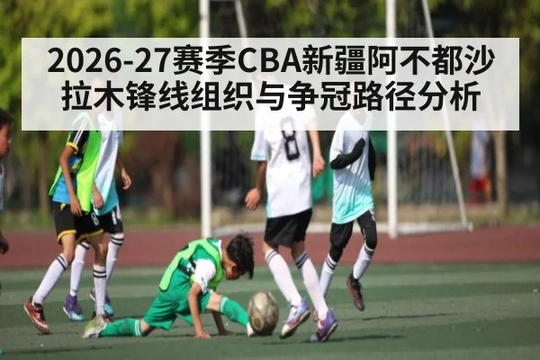 2026-27赛季CBA新疆阿不都沙拉木锋线组织与争冠路径分析