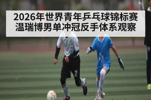 2026年世界青年乒乓球锦标赛温瑞博男单冲冠反手体系观察